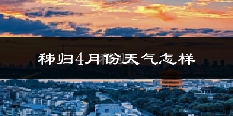 秭归县4月份天气如何?冷热情况怎么样?