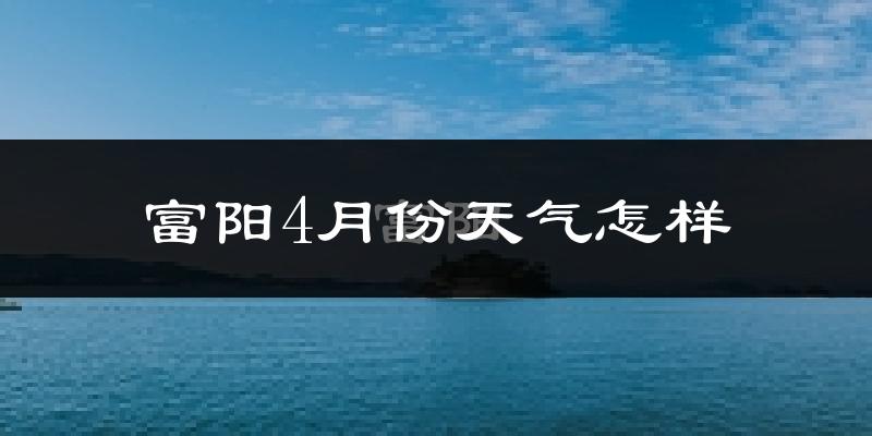 富阳4月份天气怎样?富阳四月冷吗?