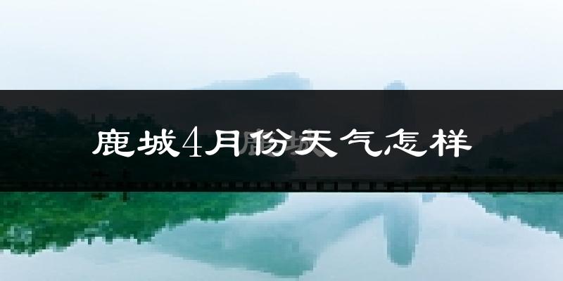 鹿城4月份天气怎样?鹿城四月冷不冷?